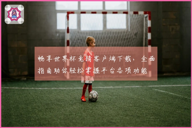 畅享世界杯竞猜客户端下载，全面指南助你轻松掌握平台各项功能