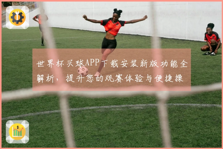 世界杯买球APP下载安装新版功能全解析，提升您的观赛体验与便捷操作